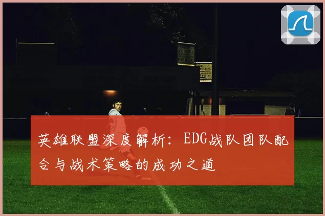 英雄联盟深度解析：EDG战队团队配合与战术策略的成功之道