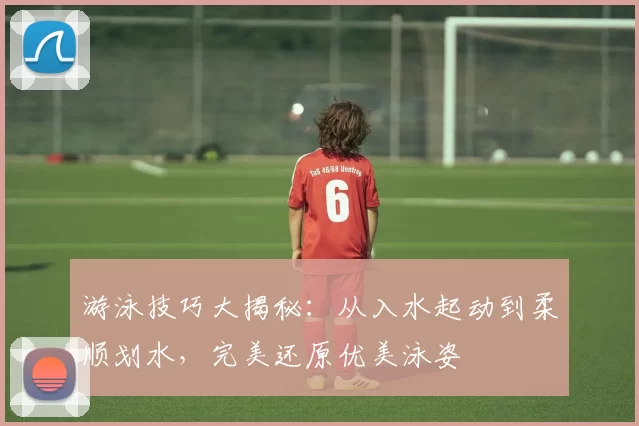 游泳技巧大揭秘：从入水起动到柔顺划水，完美还原优美泳姿