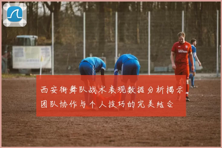 西安街舞队战术表现数据分析揭示团队协作与个人技巧的完美结合