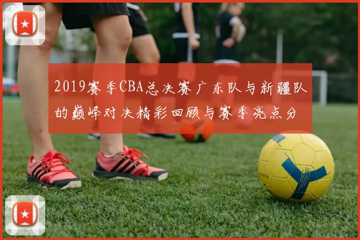 2019赛季CBA总决赛广东队与新疆队的巅峰对决精彩回顾与赛季亮点分析