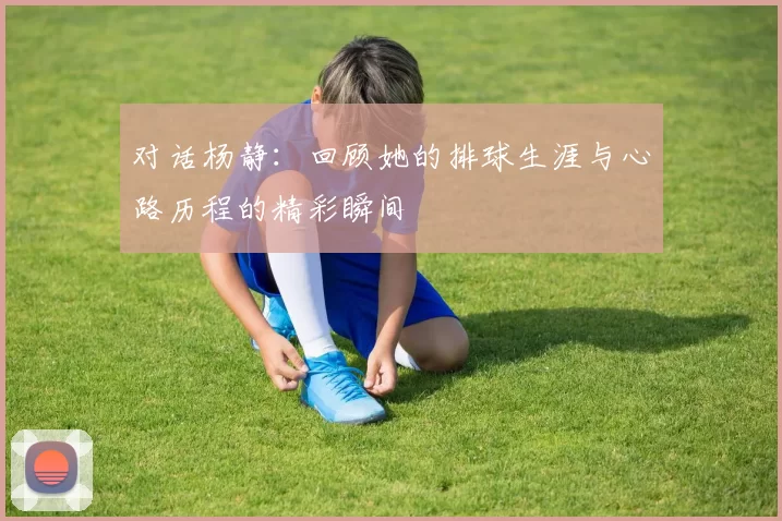 对话杨静：回顾她的排球生涯与心路历程的精彩瞬间