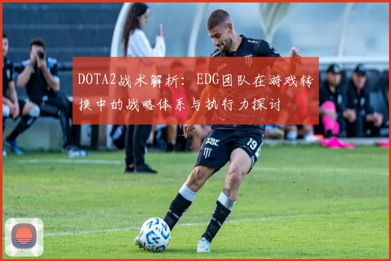 DOTA2战术解析：EDG团队在游戏转换中的战略体系与执行力探讨
