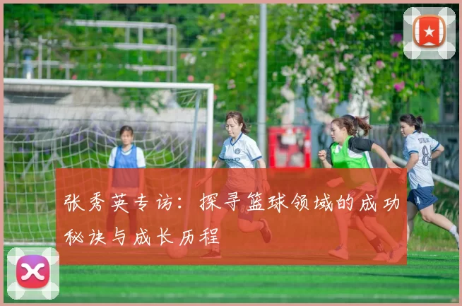 张秀英专访：探寻篮球领域的成功秘诀与成长历程