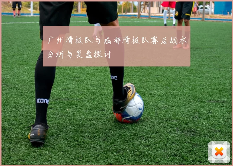 广州滑板队与成都滑板队赛后战术分析与复盘探讨