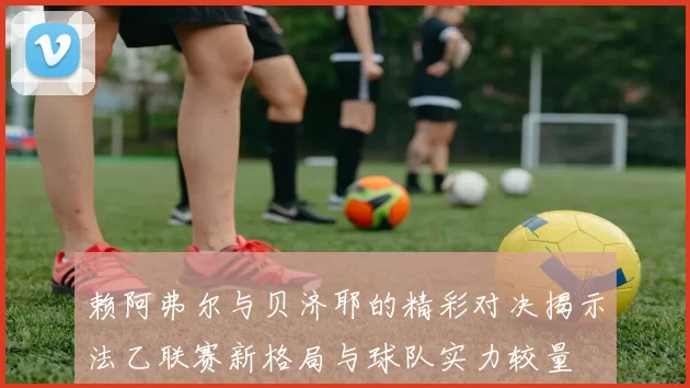 赖阿弗尔与贝济耶的精彩对决揭示法乙联赛新格局与球队实力较量