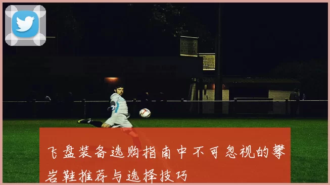 飞盘装备选购指南中不可忽视的攀岩鞋推荐与选择技巧