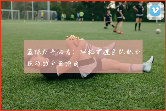 篮球新手必看：轻松掌握团队配合技巧的全面指南