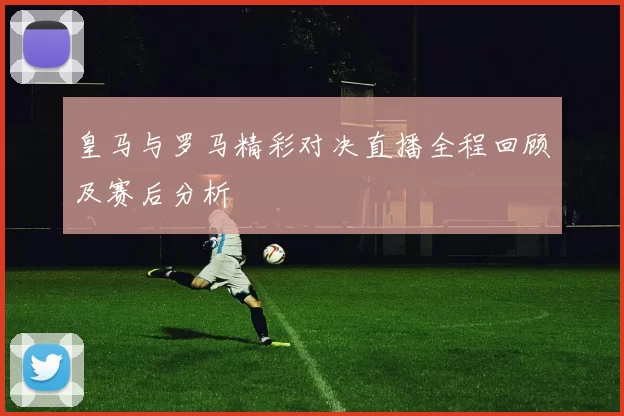 皇马与罗马精彩对决直播全程回顾及赛后分析